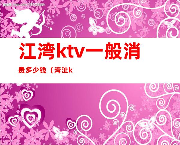 江湾ktv一般消费多少钱（湾沚ktv消费多少?）