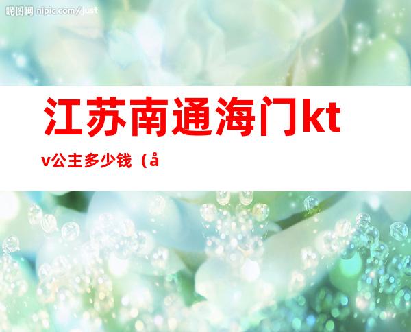 江苏南通海门ktv公主多少钱（南通哪里ktv有公主）