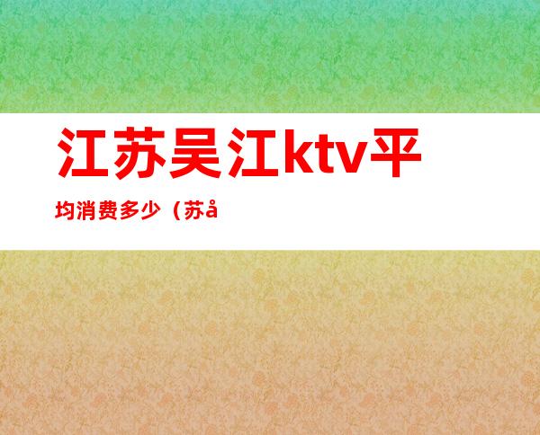 江苏吴江ktv平均消费多少（苏州吴江哪里ktv服务好点的）