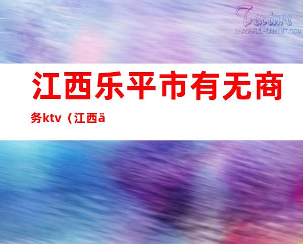 江西乐平市有无商务ktv（江西乐平有什么企业）