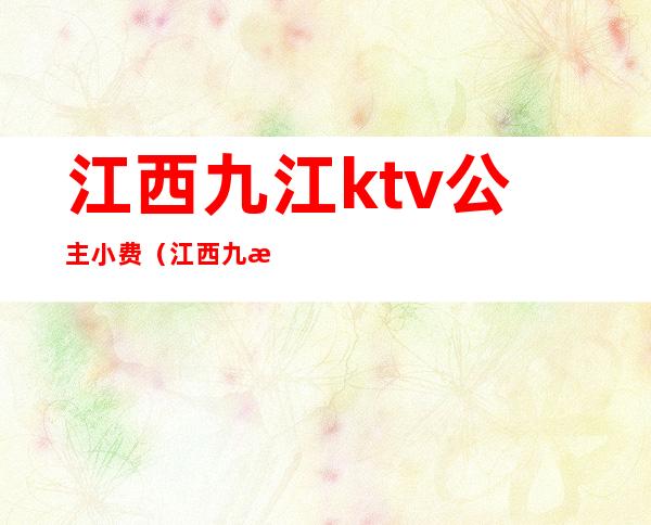 江西九江ktv公主小费（江西九江ktv公主小费是规定多少吗）