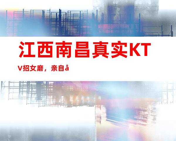 江西南昌真实KTV招女磨，亲自带人保障上班率，提供住宿