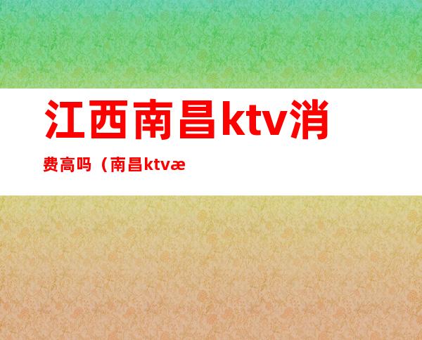 江西南昌ktv消费高吗（南昌ktv消费水平）