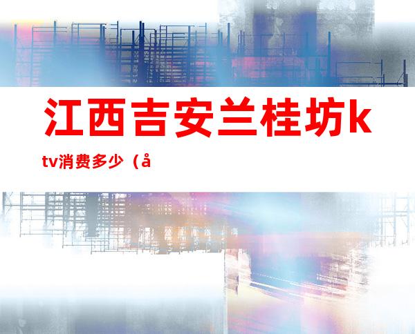 江西吉安兰桂坊ktv消费多少（吉安KTV价格）