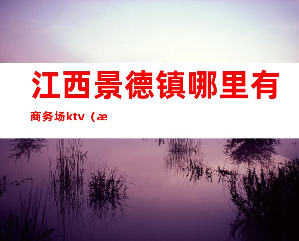 江西景德镇哪里有商务场ktv（江西景德镇豪德贸易广场是哪个区）