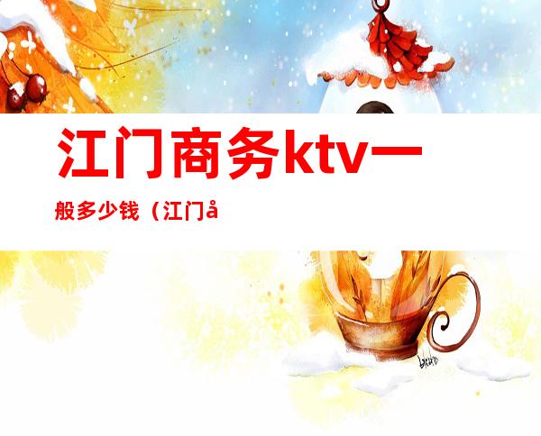 江门商务ktv一般多少钱（江门哪家ktv最好）