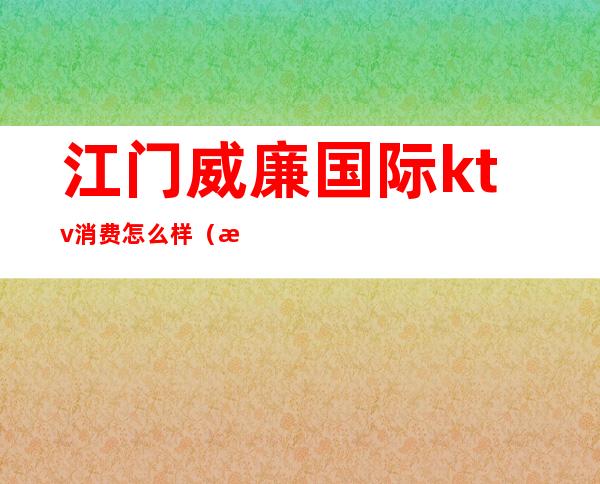 江门威廉国际ktv消费怎么样（江门威廉国际ktv商务场价格）