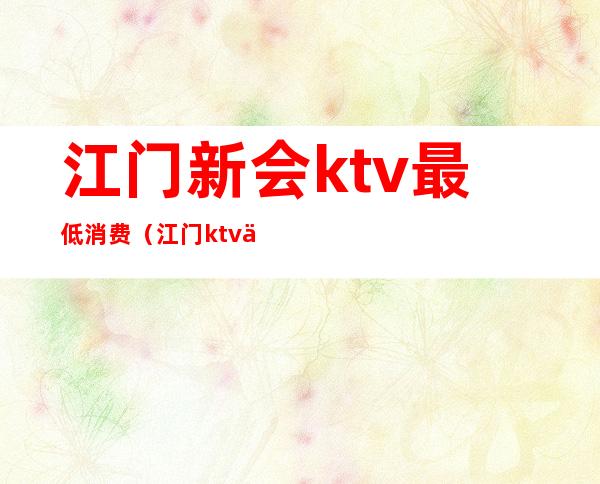 江门新会ktv最低消费（江门ktv什么时候开业）