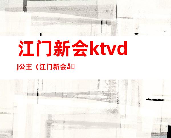 江门新会ktvdj公主（江门新会哪个ktv有公主）