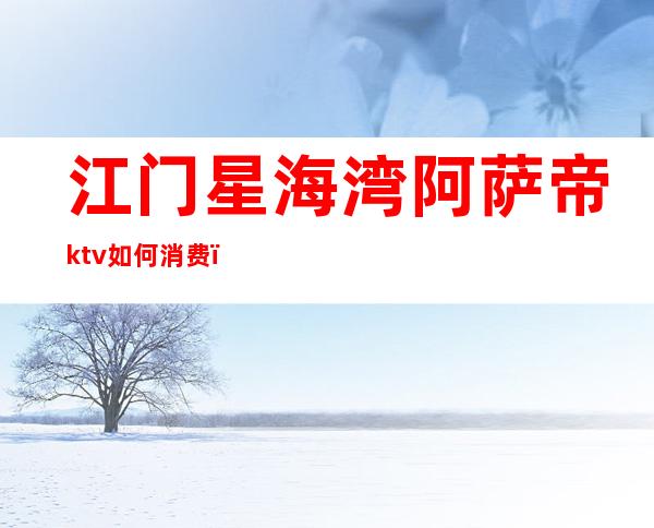 江门星海湾阿萨帝ktv如何消费（江门阿萨帝印象ktv小房多少钱）