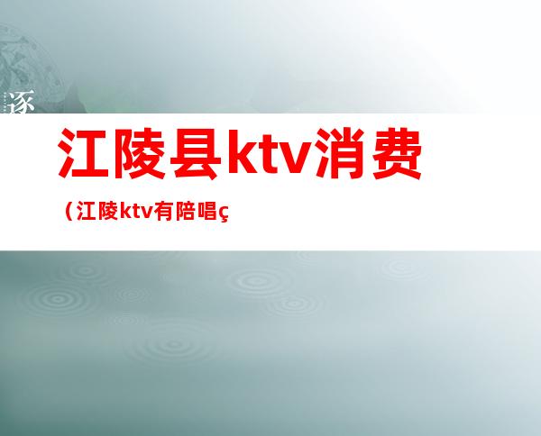 江陵县ktv消费（江陵ktv有陪唱的吗?）