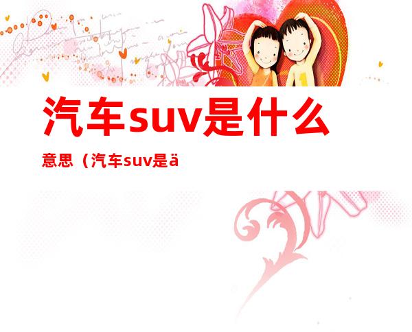 汽车suv是什么意思（汽车suv是什么具体什么意思）