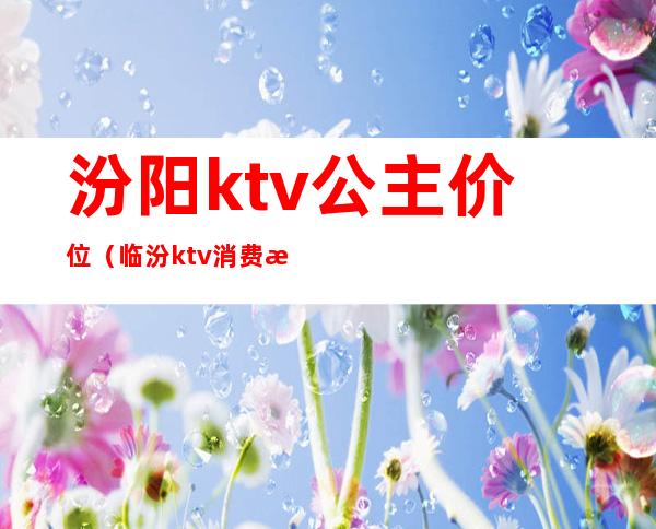 汾阳ktv公主价位（临汾ktv消费怎么样）