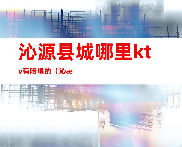 沁源县城哪里ktv有陪唱的（沁水县城哪个KTV有陪唱歌的）