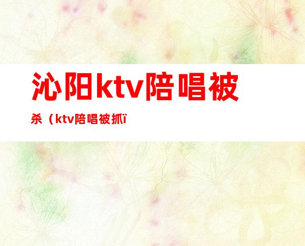 沁阳ktv陪唱被杀（ktv陪唱被抓）