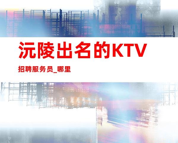 沅陵出名的KTV招聘服务员_哪里有12场_生意大多爆满状态