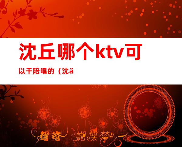 沈丘哪个ktv可以干陪唱的（沈丘ktv陪唱收费）