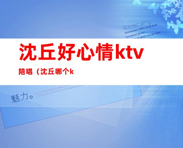 沈丘好心情ktv陪唱（沈丘哪个ktv哪个好玩）