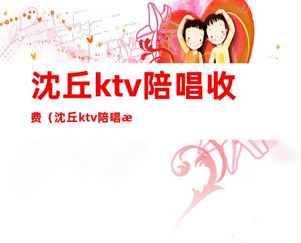 沈丘ktv陪唱收费（沈丘ktv陪唱收费吗）