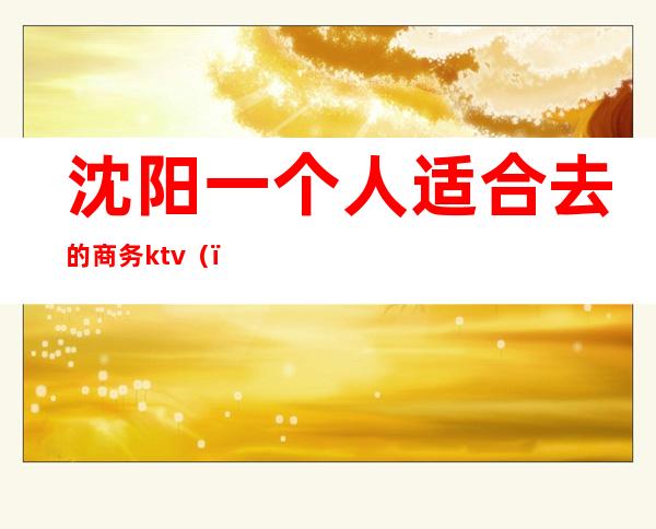 沈阳一个人适合去的商务ktv（）