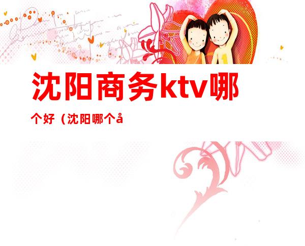 沈阳商务ktv哪个好（沈阳哪个商务ktv玩的好）