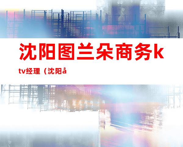 沈阳图兰朵商务ktv经理（沈阳图兰朵商务ktv消费）