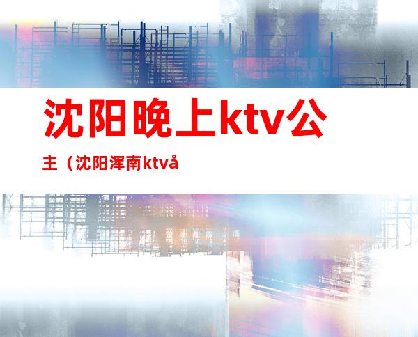 沈阳晚上ktv公主（沈阳浑南ktv带公主小费）