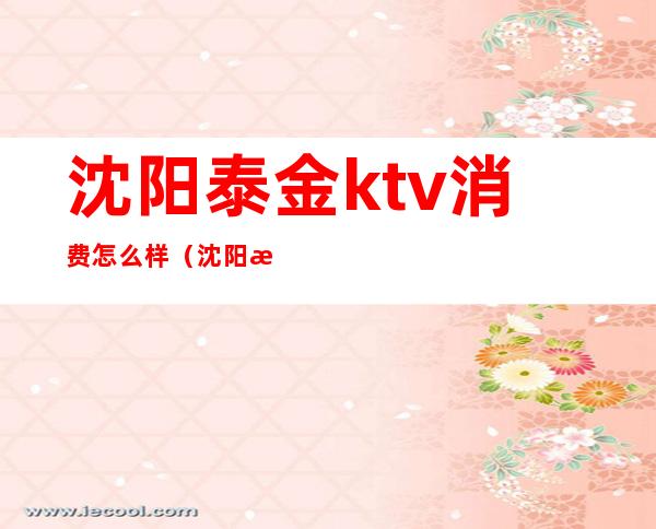 沈阳泰金ktv消费怎么样（沈阳泰金ktv消费怎么样）