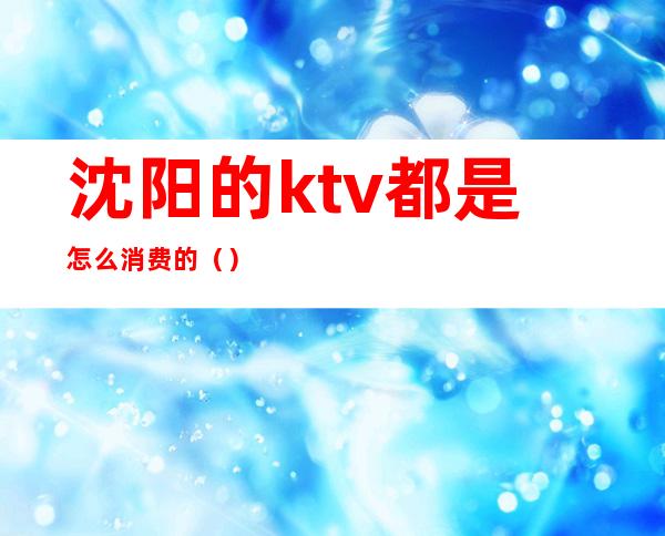 沈阳的ktv都是怎么消费的（）