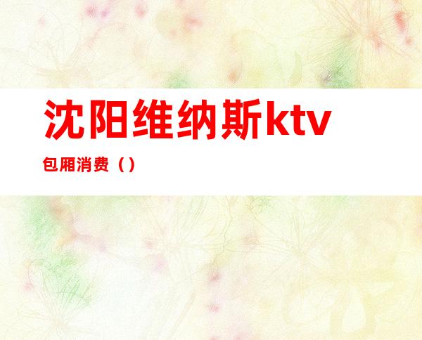 沈阳维纳斯ktv包厢消费（）