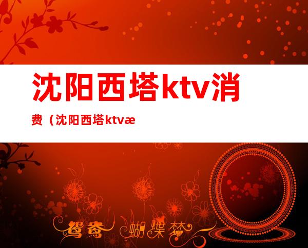 沈阳西塔ktv消费（沈阳西塔ktv消费高吗）