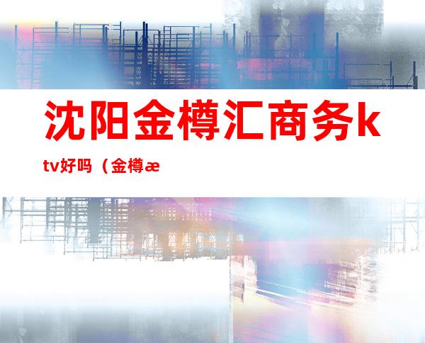 沈阳金樽汇商务ktv好吗（金樽汇商务ktv怎么样）