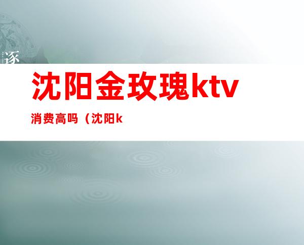 沈阳金玫瑰ktv消费高吗（沈阳ktv怎么消费）