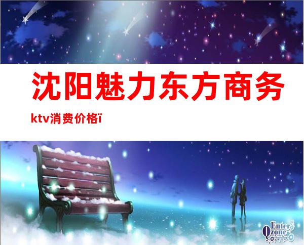 沈阳魅力东方商务ktv消费价格（东方魅力商务KTV）