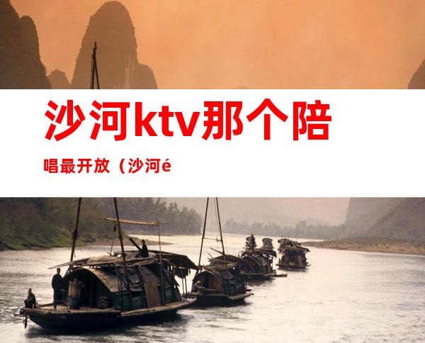 沙河ktv那个陪唱最开放（沙河附近的ktv）