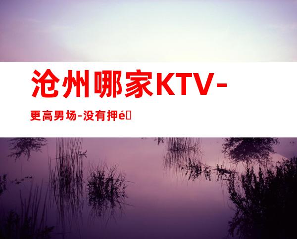 沧州哪家KTV-更高男 场-没有押金杂费