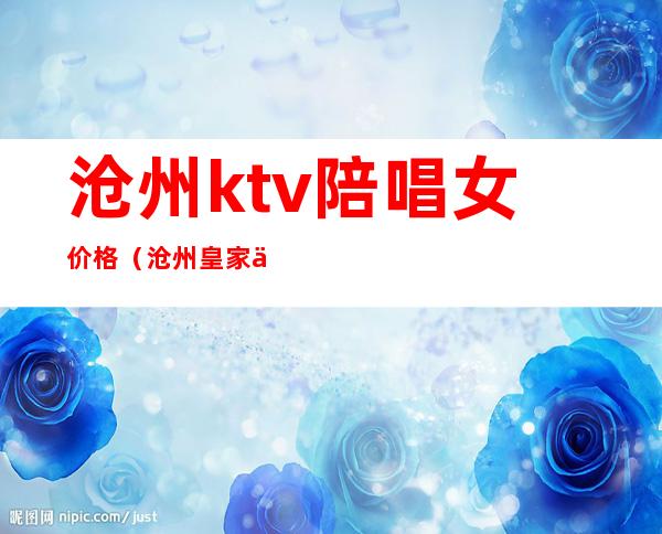 沧州ktv陪唱女价格（沧州皇家会所ktv陪唱）