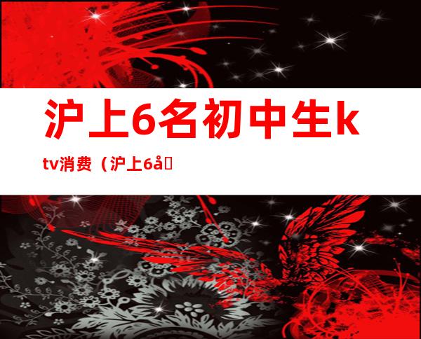 沪上6名初中生ktv消费（沪上6名初中生ktv消费怎么样）