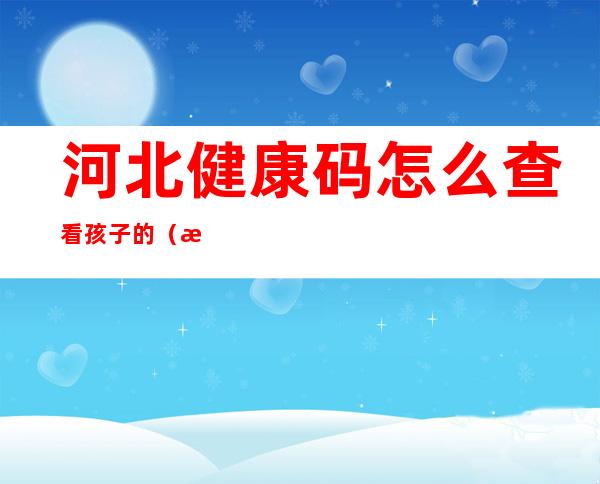 河北健康码怎么查看孩子的（河北健康码怎么查看孩子的核酸检测）