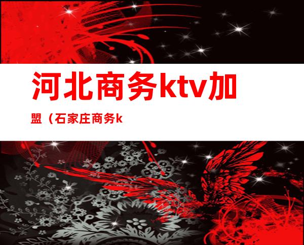 河北商务ktv加盟（石家庄商务ktv哪家性价比高）