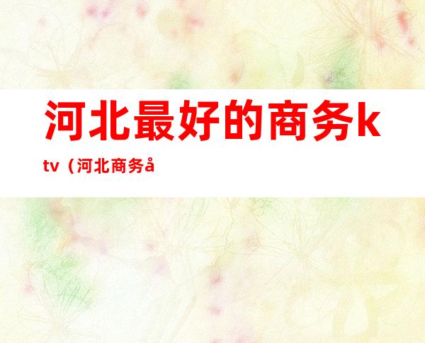 河北最好的商务ktv（河北商务厅副厅长排名）