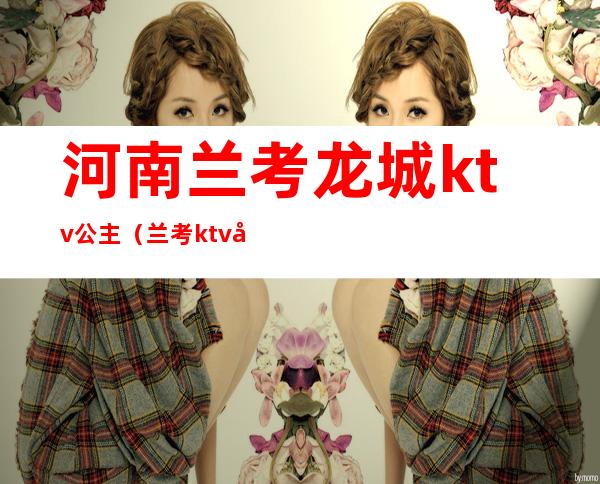 河南兰考龙城ktv公主（兰考ktv公主多少钱）