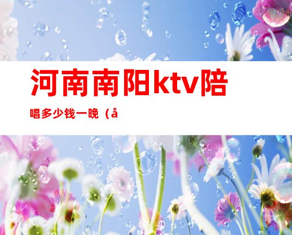 河南南阳ktv陪唱多少钱一晚（南阳市ktv一晚上多少钱?）