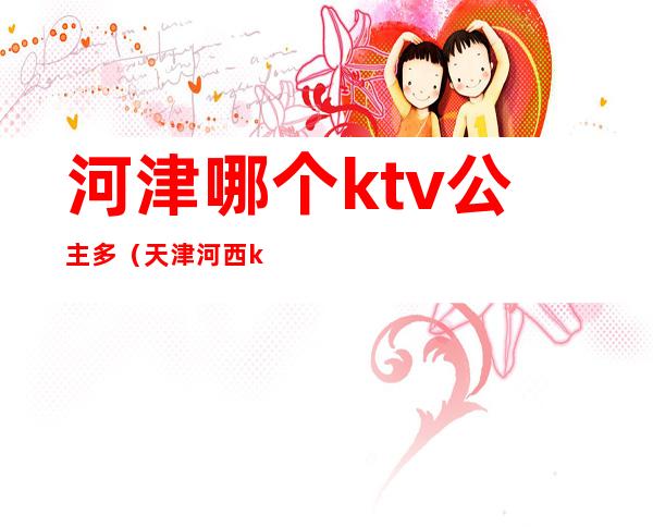 河津哪个ktv公主多（天津河西ktv公主）