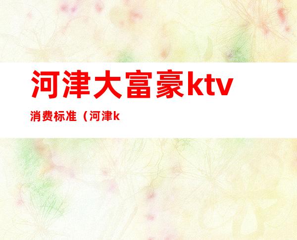 河津大富豪ktv消费标准（河津ktv最便宜）