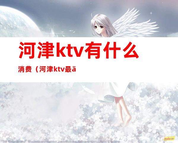 河津ktv有什么消费（河津ktv最便宜）