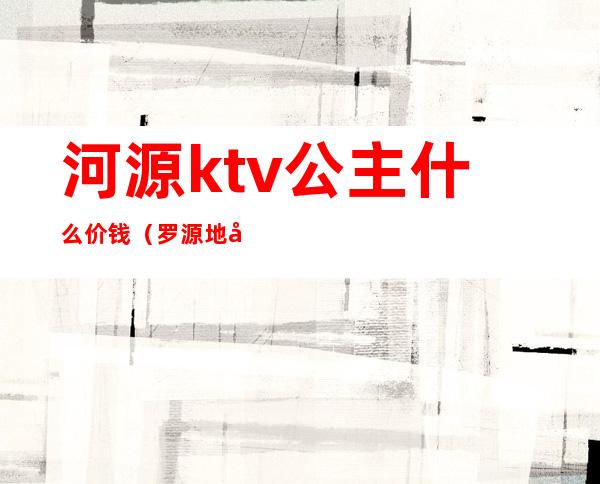 河源ktv公主什么价钱（罗源地区哪家ktv公主好）