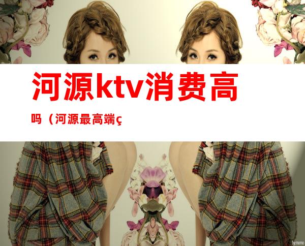 河源ktv消费高吗（河源最高端的KTV）