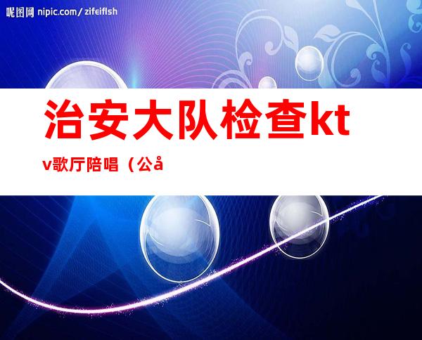 治安大队检查ktv歌厅陪唱（公安县ktv陪唱）