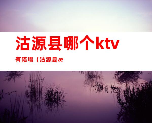 沽源县哪个ktv有陪唱（沽源县歌厅）